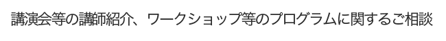 講演会等の講師紹介、ワークショップ等のプログラムに関するご相談や情報提供     